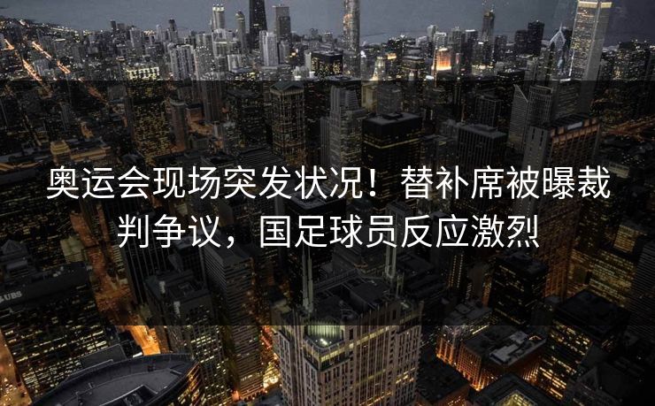 奥运会现场突发状况！替补席被曝裁判争议，国足球员反应激烈