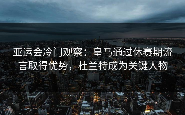 亚运会冷门观察:皇马通过休赛期流言取得优势,杜兰特成为关键人物