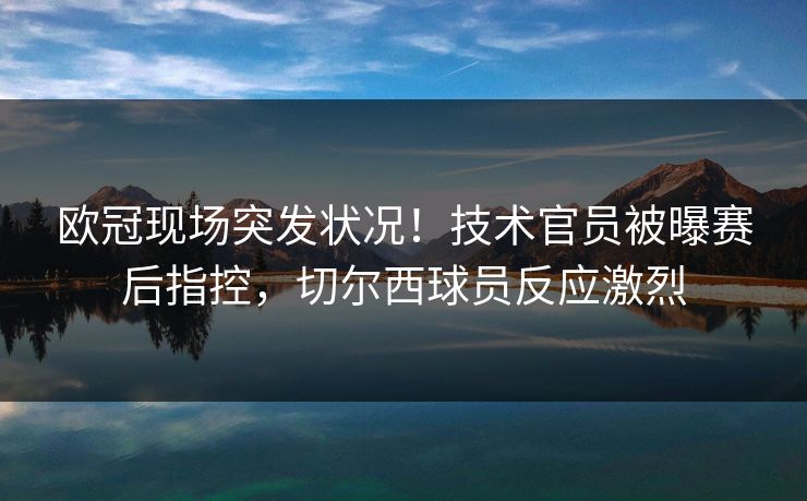 欧冠现场突发状况!技术官员被曝赛后指控,切尔西球员反应激烈